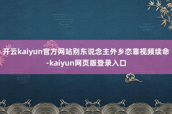 开云kaiyun官方网站别东说念主外乡恋靠视频续命-kaiyun网页版登录入口