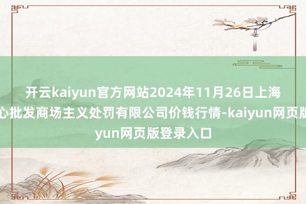 开云kaiyun官方网站2024年11月26日上海农居品中心批发商场主义处罚有限公司价钱行情-kaiyun网页版登录入口