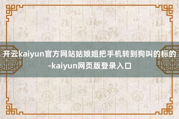 开云kaiyun官方网站姑娘姐把手机转到狗叫的标的-kaiyun网页版登录入口