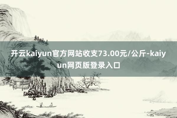开云kaiyun官方网站收支73.00元/公斤-kaiyun网页版登录入口
