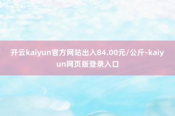 开云kaiyun官方网站出入84.00元/公斤-kaiyun网页版登录入口