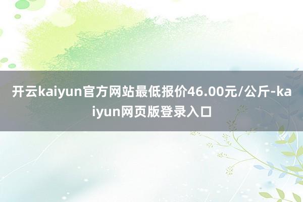 开云kaiyun官方网站最低报价46.00元/公斤-kaiyun网页版登录入口