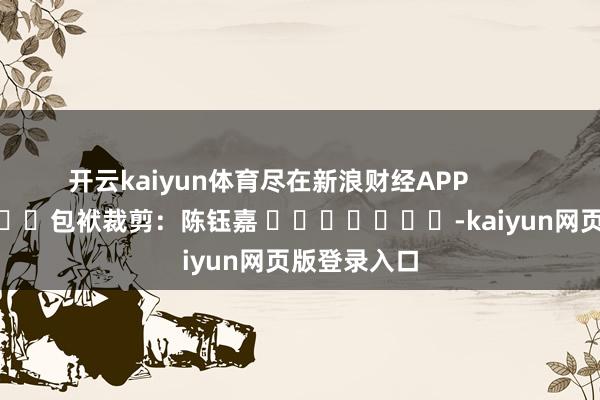 开云kaiyun体育尽在新浪财经APP            						包袱裁剪：陈钰嘉 							-kaiyun网页版登录入口