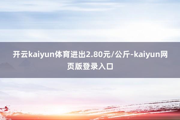 开云kaiyun体育进出2.80元/公斤-kaiyun网页版登录入口