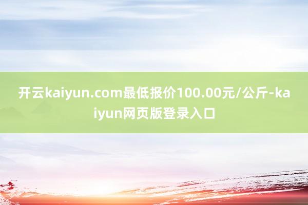 开云kaiyun.com最低报价100.00元/公斤-kaiyun网页版登录入口