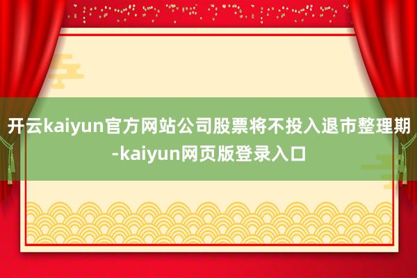 开云kaiyun官方网站公司股票将不投入退市整理期-kaiyun网页版登录入口