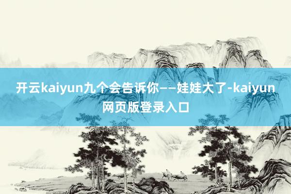 开云kaiyun九个会告诉你——娃娃大了-kaiyun网页版登录入口