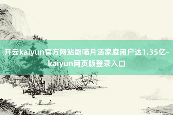 开云kaiyun官方网站酷喵月活家庭用户达1.35亿-kaiyun网页版登录入口