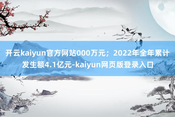 开云kaiyun官方网站000万元；2022年全年累计发生额4.1亿元-kaiyun网页版登录入口