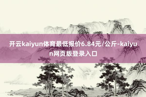 开云kaiyun体育最低报价6.84元/公斤-kaiyun网页版登录入口
