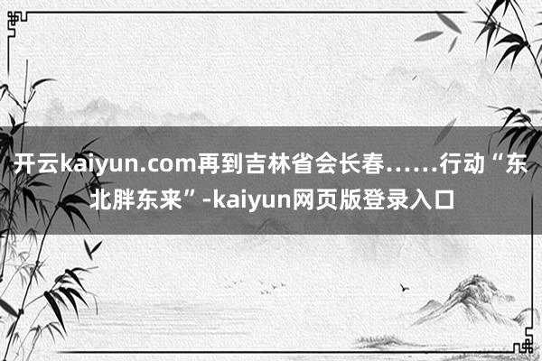 开云kaiyun.com再到吉林省会长春……行动“东北胖东来”-kaiyun网页版登录入口