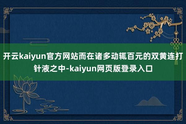 开云kaiyun官方网站而在诸多动辄百元的双黄连打针液之中-kaiyun网页版登录入口