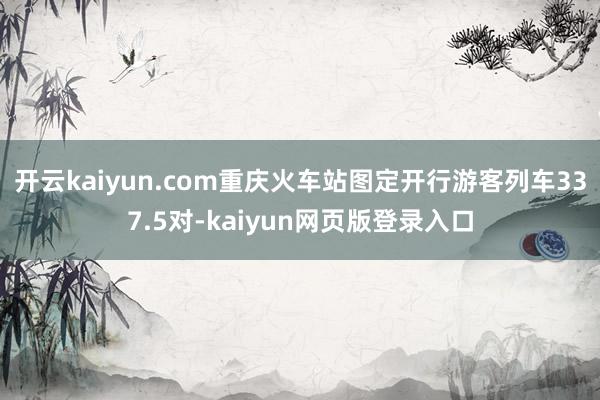 开云kaiyun.com重庆火车站图定开行游客列车337.5对-kaiyun网页版登录入口