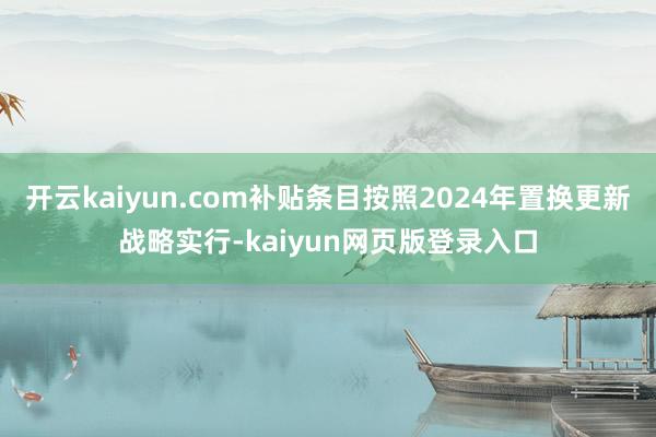 开云kaiyun.com补贴条目按照2024年置换更新战略实行-kaiyun网页版登录入口
