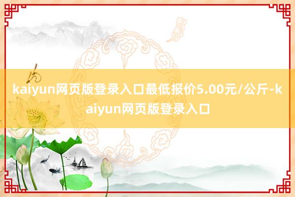 kaiyun网页版登录入口最低报价5.00元/公斤-kaiyun网页版登录入口