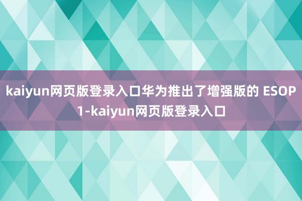 kaiyun网页版登录入口华为推出了增强版的 ESOP1-kaiyun网页版登录入口