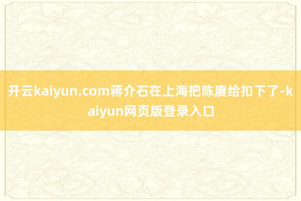 开云kaiyun.com蒋介石在上海把陈赓给扣下了-kaiyun网页版登录入口