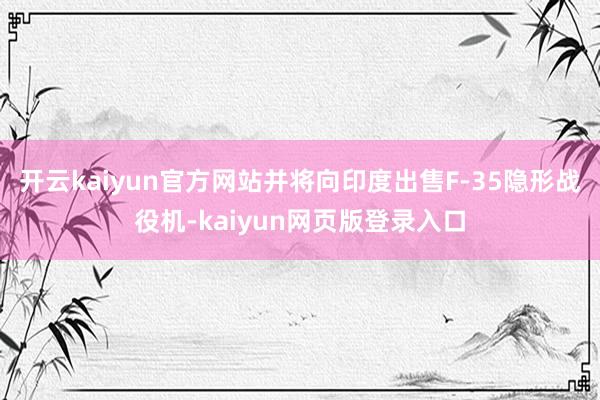 开云kaiyun官方网站并将向印度出售F-35隐形战役机-kaiyun网页版登录入口