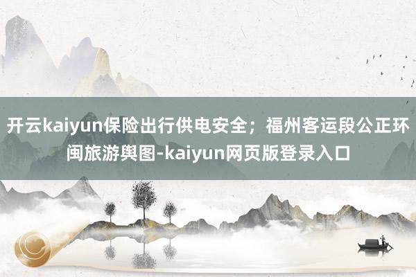 开云kaiyun保险出行供电安全；福州客运段公正环闽旅游舆图-kaiyun网页版登录入口