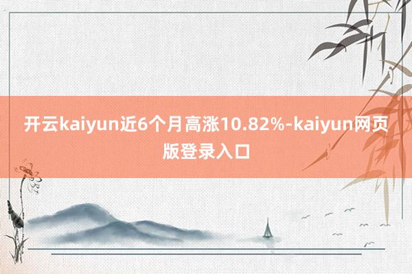 开云kaiyun近6个月高涨10.82%-kaiyun网页版登录入口