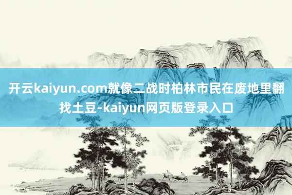 开云kaiyun.com就像二战时柏林市民在废地里翻找土豆-kaiyun网页版登录入口