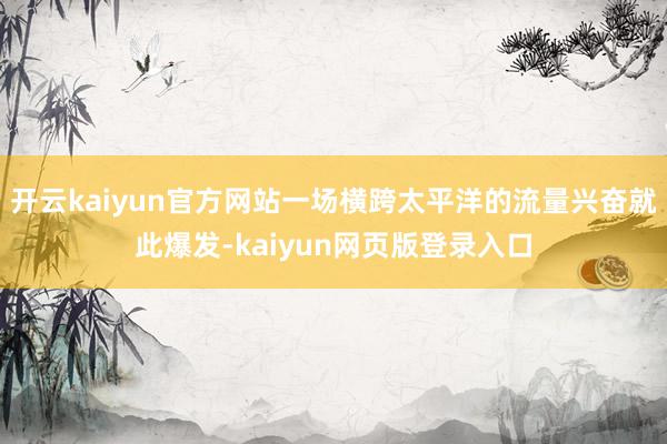 开云kaiyun官方网站一场横跨太平洋的流量兴奋就此爆发-kaiyun网页版登录入口