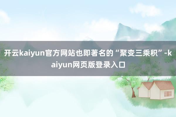 开云kaiyun官方网站也即著名的“聚变三乘积”-kaiyun网页版登录入口