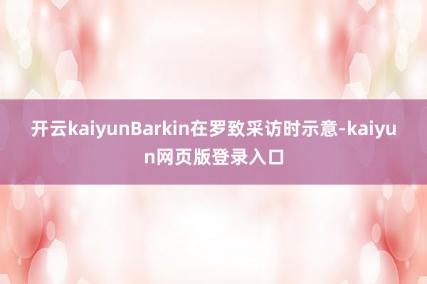 开云kaiyun　　Barkin在罗致采访时示意-kaiyun网页版登录入口