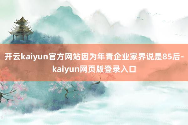 开云kaiyun官方网站因为年青企业家界说是85后-kaiyun网页版登录入口