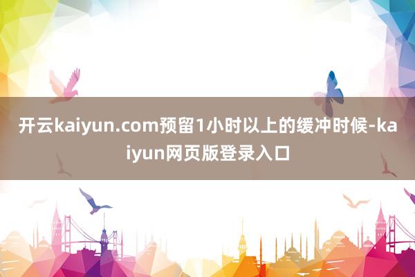 开云kaiyun.com预留1小时以上的缓冲时候-kaiyun网页版登录入口