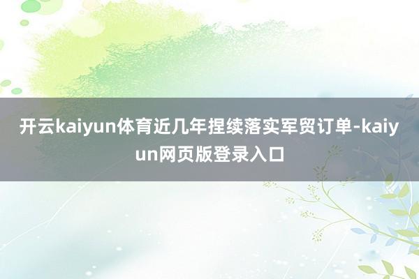 开云kaiyun体育近几年捏续落实军贸订单-kaiyun网页版登录入口