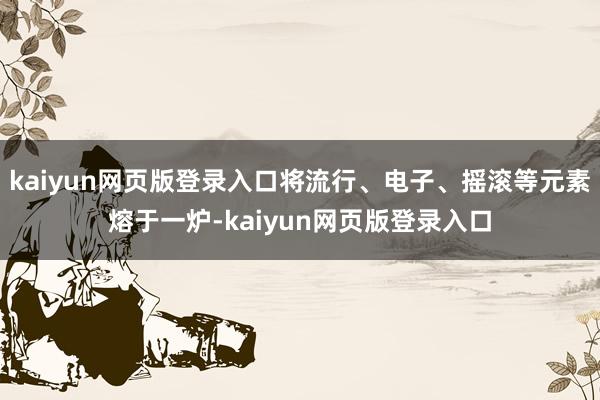 kaiyun网页版登录入口将流行、电子、摇滚等元素熔于一炉-kaiyun网页版登录入口