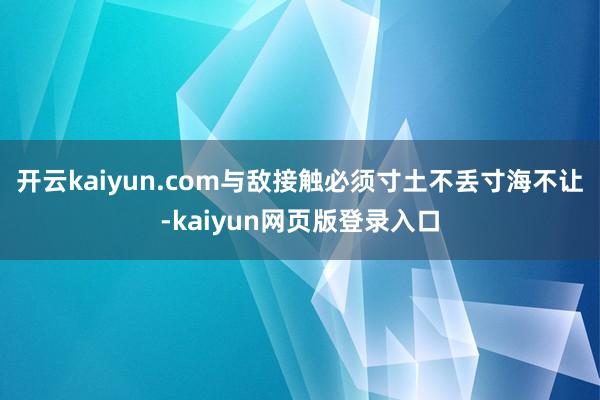 开云kaiyun.com与敌接触必须寸土不丢寸海不让-kaiyun网页版登录入口