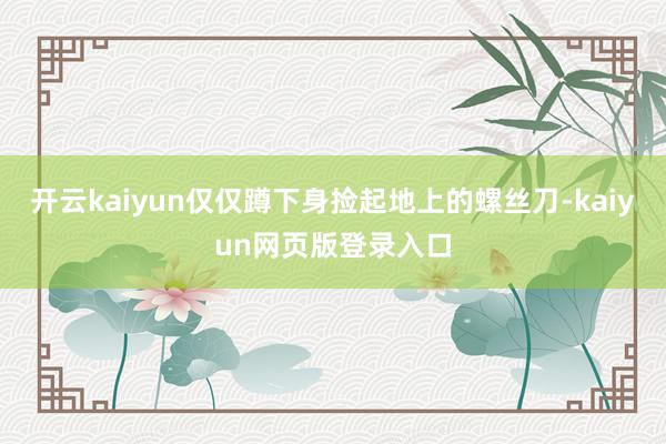开云kaiyun仅仅蹲下身捡起地上的螺丝刀-kaiyun网页版登录入口