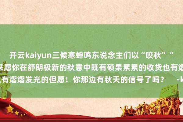 开云kaiyun三候寒蝉鸣东说念主们以“咬秋”“贴秋膘”等神态理财秋的到来愿你在舒朗极新的秋意中既有硕果累累的收货也有熠熠发光的但愿！你那边有秋天的信号了吗？    -kaiyun网页版登录入口
