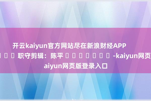 开云kaiyun官方网站尽在新浪财经APP            						职守剪辑：陈平 							-kaiyun网页版登录入口