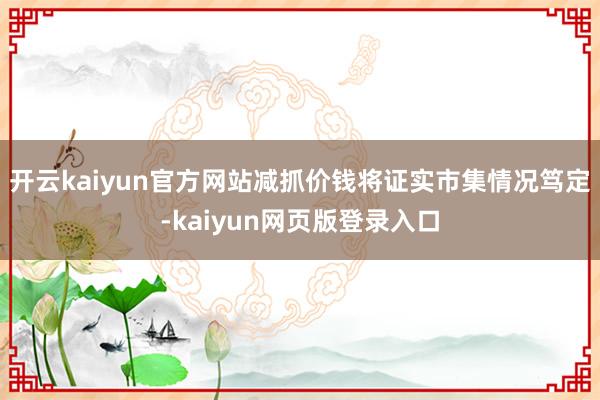 开云kaiyun官方网站减抓价钱将证实市集情况笃定-kaiyun网页版登录入口