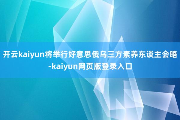 开云kaiyun将举行好意思俄乌三方素养东谈主会晤-kaiyun网页版登录入口