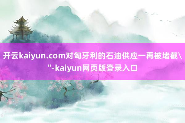 开云kaiyun.com对匈牙利的石油供应一再被堵截