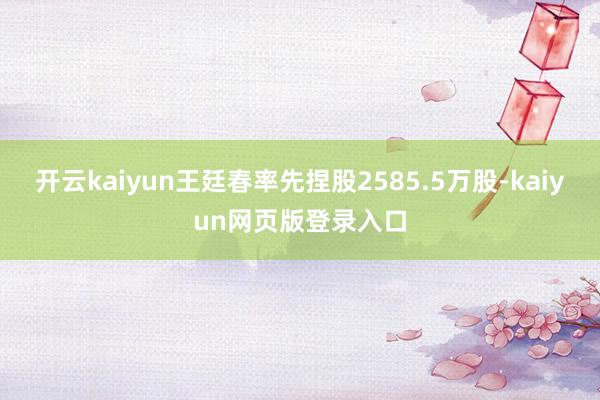 开云kaiyun王廷春率先捏股2585.5万股-kaiyun网页版登录入口