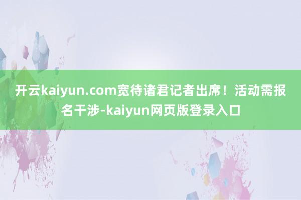 开云kaiyun.com 宽待诸君记者出席!活动需报名干涉-kaiyun网页版登录入口