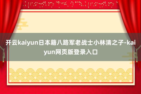 开云kaiyun日本籍八路军老战士小林清之子-kaiyun网页版登录入口