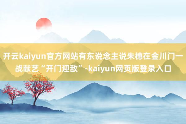开云kaiyun官方网站有东说念主说朱橞在金川门一战献艺“开门迎敌”-kaiyun网页版登录入口