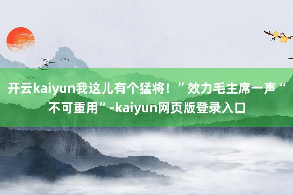 开云kaiyun我这儿有个猛将！”效力毛主席一声“不可重用”-kaiyun网页版登录入口