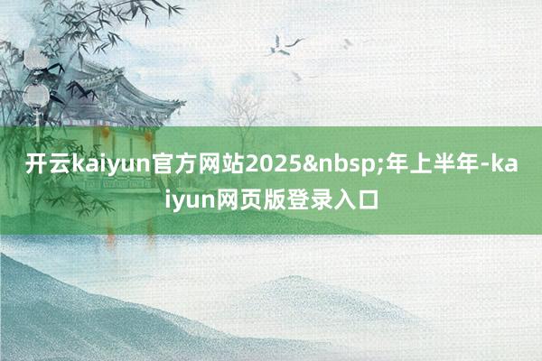 开云kaiyun官方网站2025 年上半年-kaiyun网页版登录入口