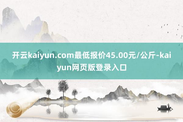 开云kaiyun.com最低报价45.00元/公斤-kaiyun网页版登录入口