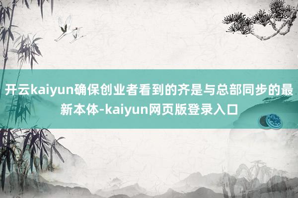 开云kaiyun确保创业者看到的齐是与总部同步的最新本体-kaiyun网页版登录入口