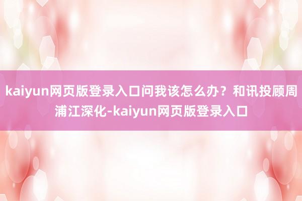 kaiyun网页版登录入口问我该怎么办？和讯投顾周浦江深化-kaiyun网页版登录入口