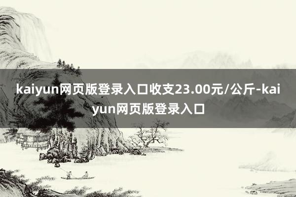 kaiyun网页版登录入口收支23.00元/公斤-kaiyun网页版登录入口