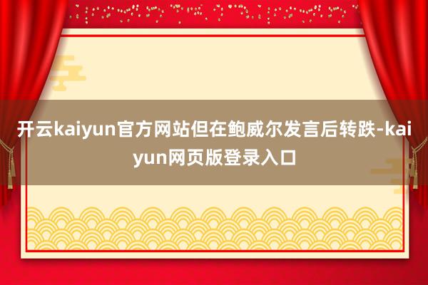 开云kaiyun官方网站但在鲍威尔发言后转跌-kaiyun网页版登录入口